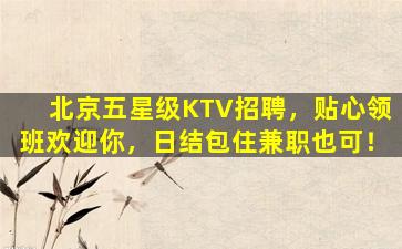 北京五星级KTV招聘，贴心领班欢迎你，日结包住兼职也可！
